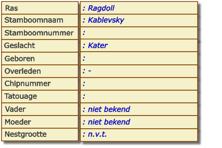 Ras Stamboomnaam Stamboomnummer Geslacht Geboren Overleden Chipnummer Tatouage Vader Moeder Nestgrootte : Ragdoll : Kablevsky :  : Kater :  : - :  :  : niet bekend : niet bekend : n.v.t.